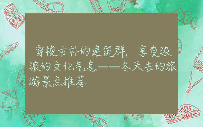 穿梭古朴的建筑群，享受浓浓的文化气息——冬天去的旅游景点推荐