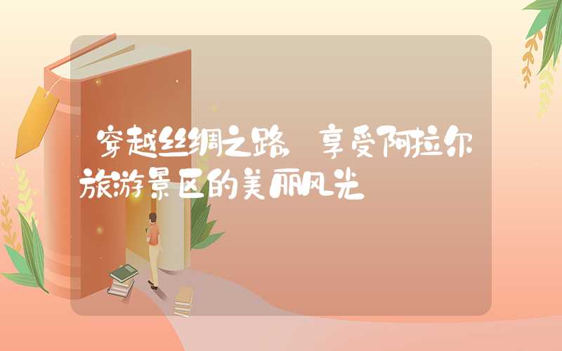 穿越丝绸之路，享受阿拉尔旅游景区的美丽风光