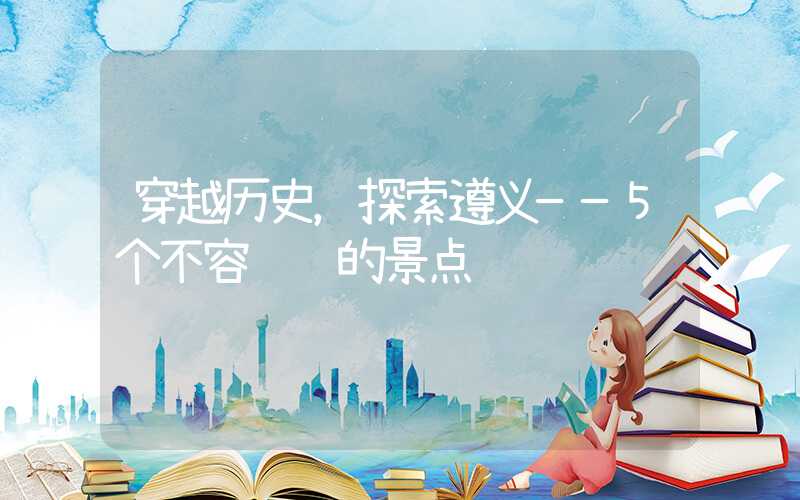穿越历史，探索遵义——5个不容错过的景点