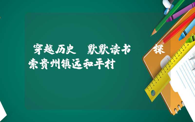 穿越历史,默默读书——探索贵州镇远和平村
