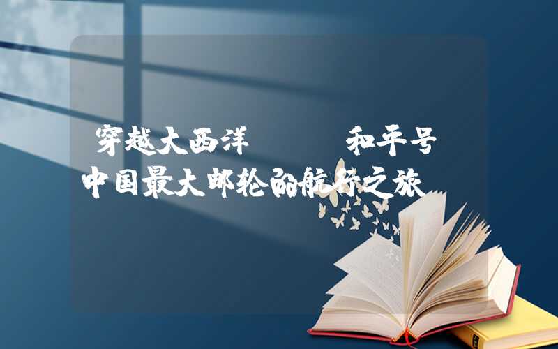 穿越大西洋——“和平号”中国最大邮轮的航行之旅