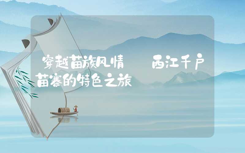 穿越苗族风情——西江千户苗寨的特色之旅