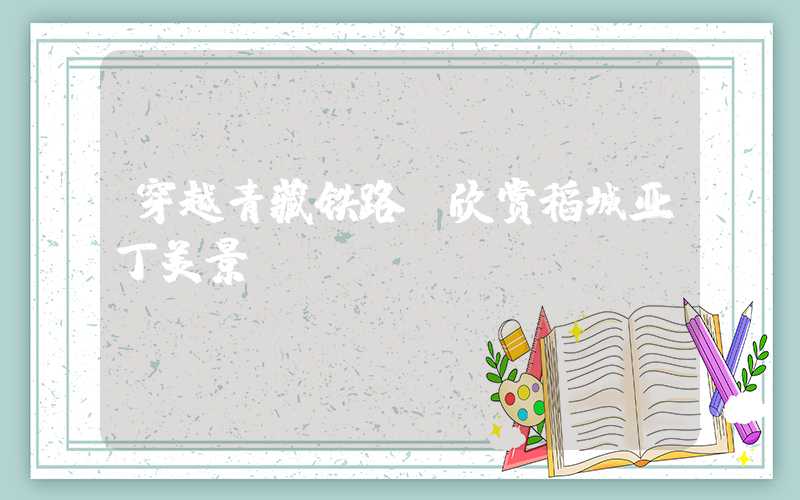 穿越青藏铁路,欣赏稻城亚丁美景