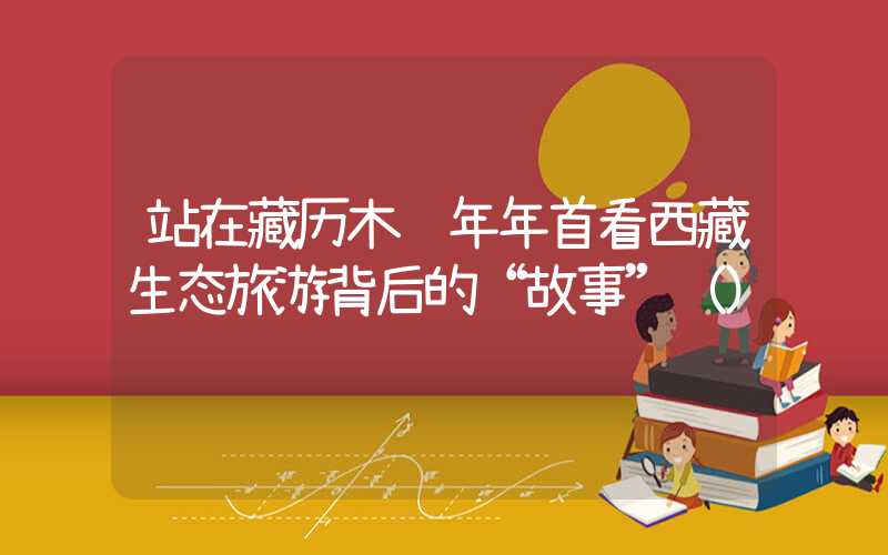 站在藏历木龙年年首看西藏生态旅游背后的“故事”（）