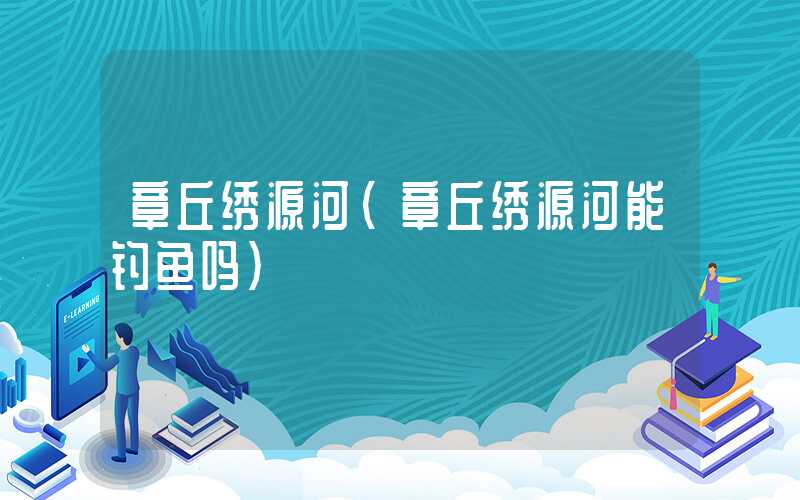 章丘绣源河（章丘绣源河能钓鱼吗）