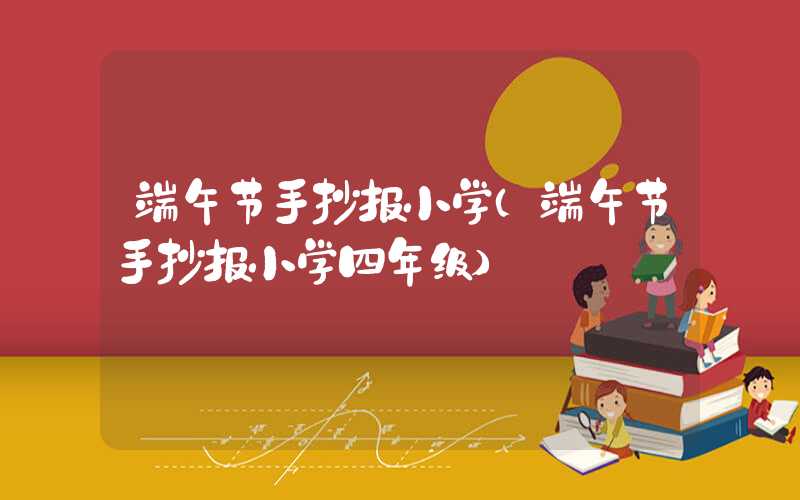 端午节手抄报小学（端午节手抄报小学四年级）