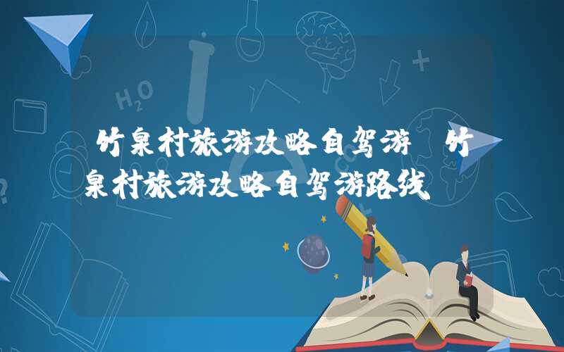 竹泉村旅游攻略自驾游（竹泉村旅游攻略自驾游路线）