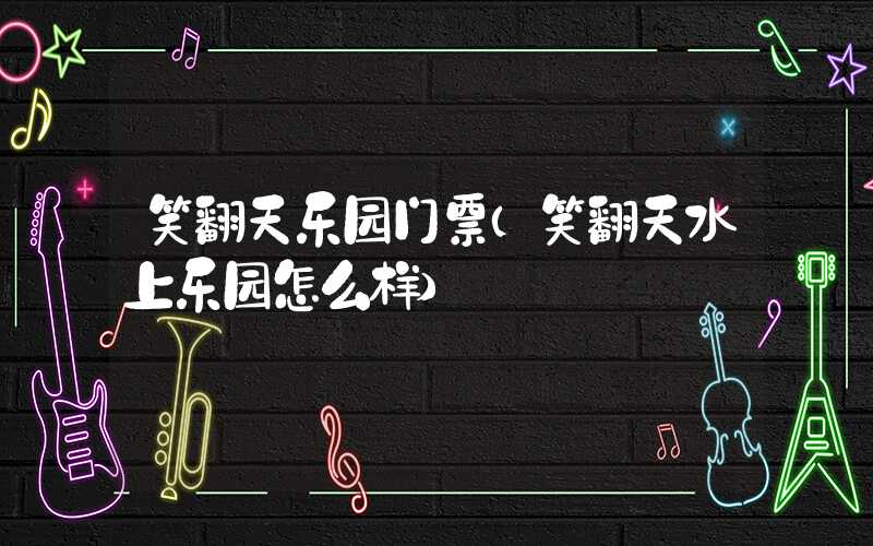 笑翻天乐园门票（笑翻天水上乐园怎么样）