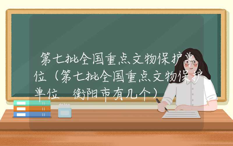 第七批全国重点文物保护单位（第七批全国重点文物保护单位 衡阳市有几个）