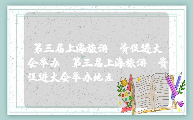 第三届上海旅游投资促进大会举办（第三届上海旅游投资促进大会举办地点）