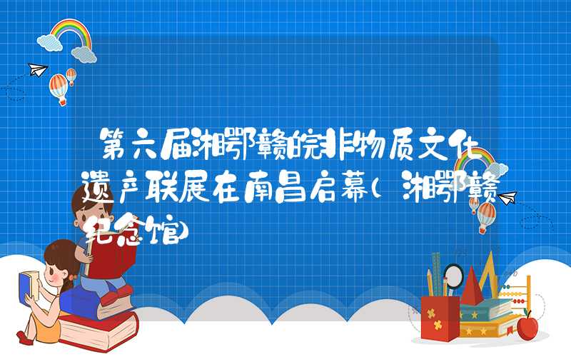 第六届湘鄂赣皖非物质文化遗产联展在南昌启幕（湘鄂赣纪念馆）