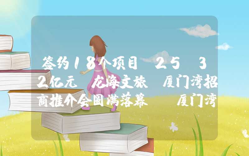签约18个项目，25.32亿元，龙海文旅及厦门湾招商推介会圆满落幕！（厦门湾区龙海规划）