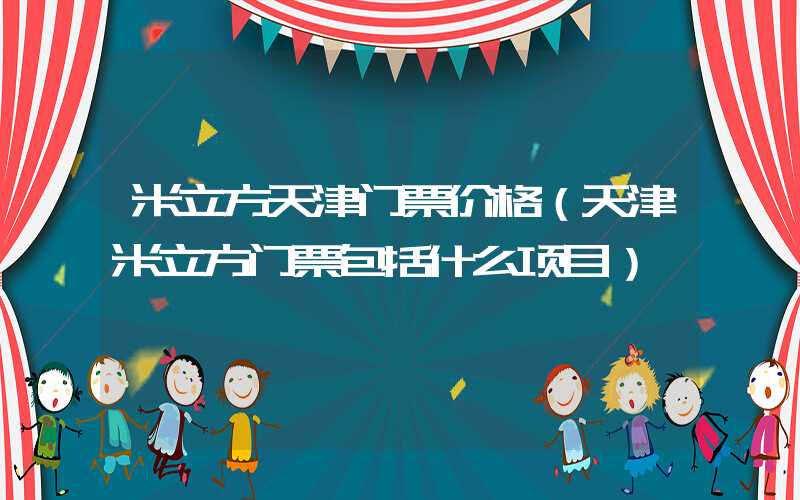 米立方天津门票价格（天津米立方门票包括什么项目）
