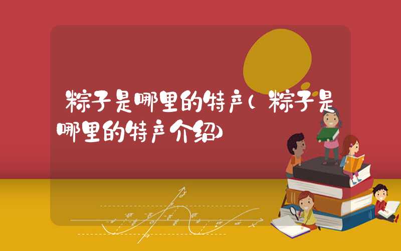 粽子是哪里的特产（粽子是哪里的特产介绍）