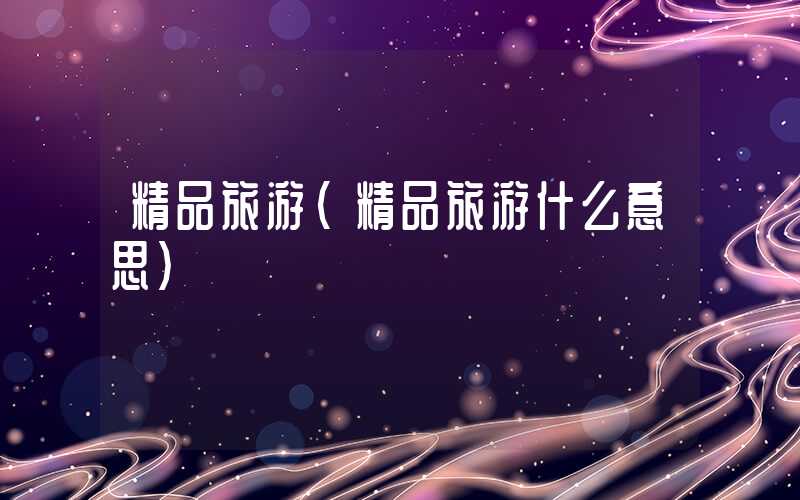 精品旅游（精品旅游什么意思）