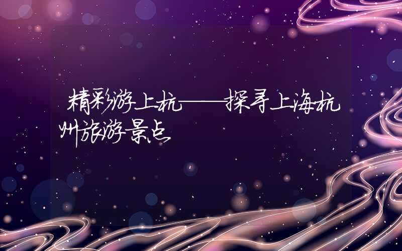 精彩游上杭——探寻上海杭州旅游景点
