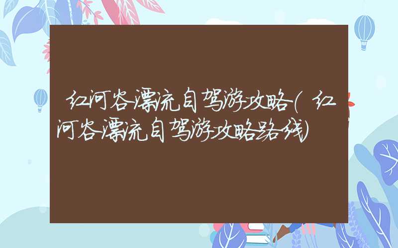 红河谷漂流自驾游攻略(红河谷漂流自驾游攻略路线)