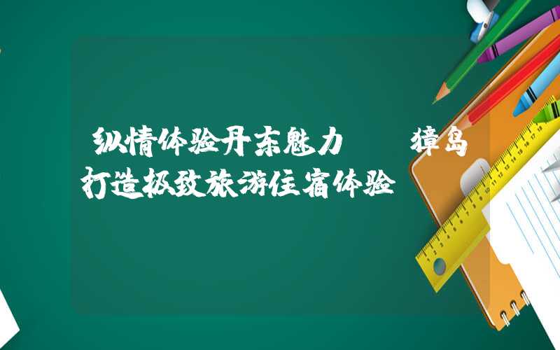 纵情体验丹东魅力——獐岛打造极致旅游住宿体验