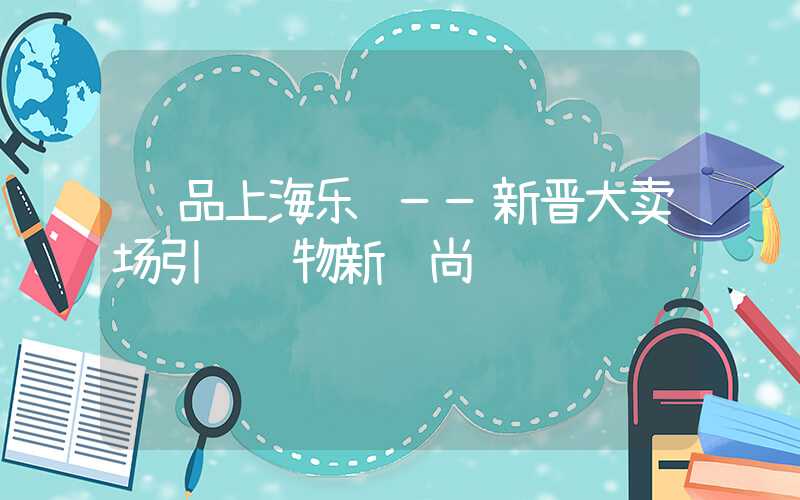 细品上海乐购——新晋大卖场引领购物新风尚