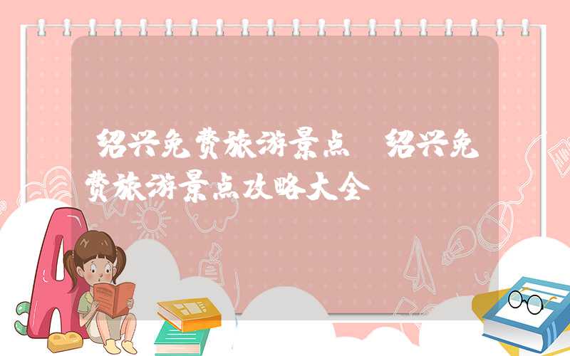 绍兴免费旅游景点（绍兴免费旅游景点攻略大全）
