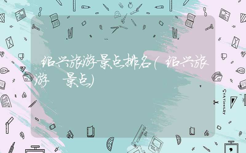 绍兴旅游景点排名（绍兴旅游 景点）