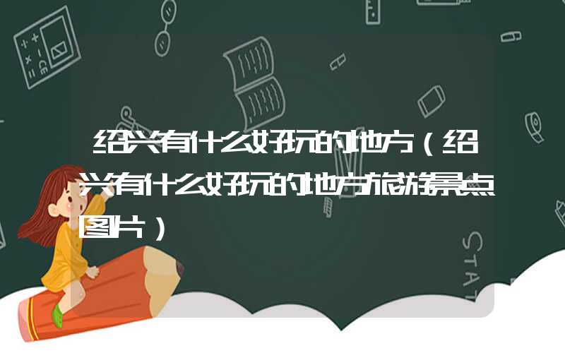 绍兴有什么好玩的地方(绍兴有什么好玩的地方旅游景点图片)