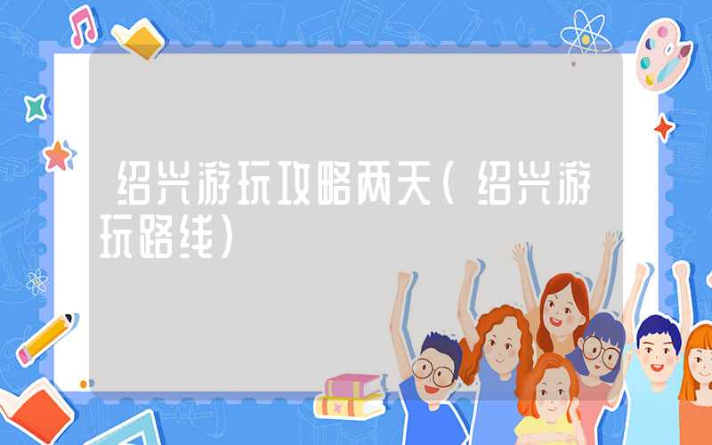 绍兴游玩攻略两天(绍兴游玩路线)