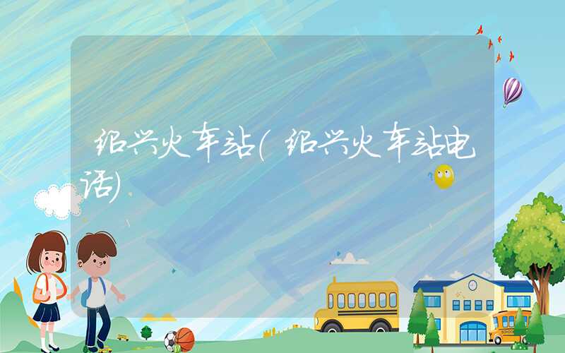 绍兴火车站（绍兴火车站电话）