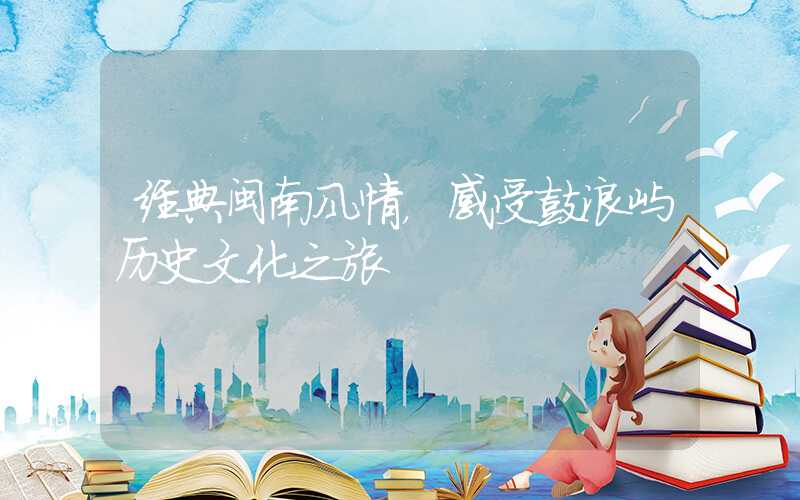 经典闽南风情，感受鼓浪屿历史文化之旅