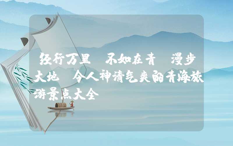 经行万里，不如在青；漫步大地，令人神清气爽的青海旅游景点大全
