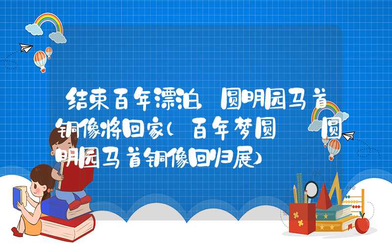 结束百年漂泊，圆明园马首铜像将回家（百年梦圆——圆明园马首铜像回归展）