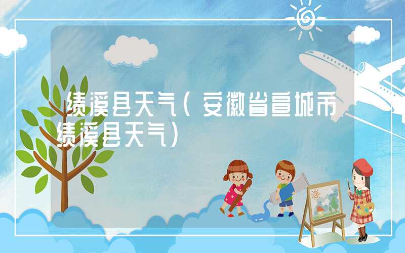 绩溪县天气(安徽省宣城市绩溪县天气)