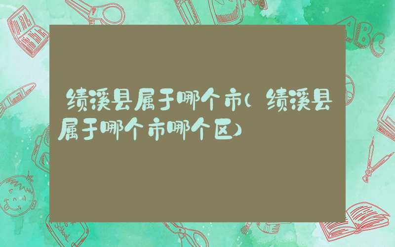 绩溪县属于哪个市（绩溪县属于哪个市哪个区）