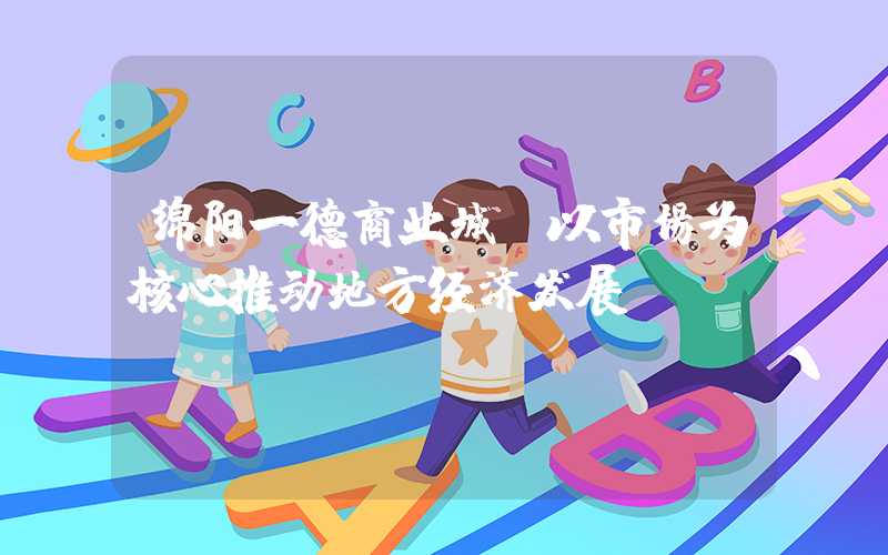 绵阳一德商业城：以市场为核心推动地方经济发展