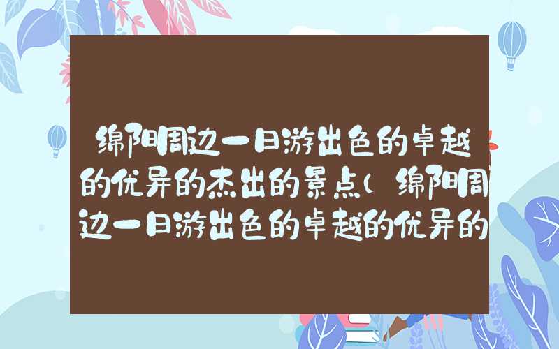 绵阳周边一日游出色的卓越的优异的杰出的景点(绵阳周边一日游出色的卓越的优异的杰出的景点有哪些)