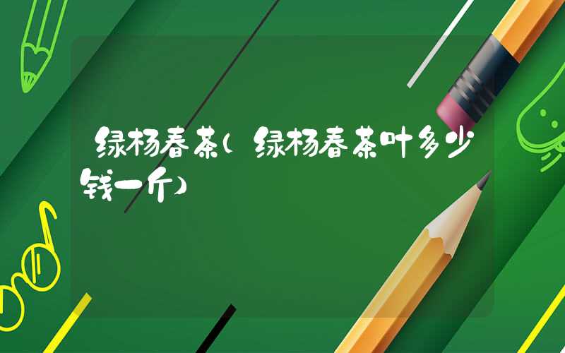 绿杨春茶（绿杨春茶叶多少钱一斤）