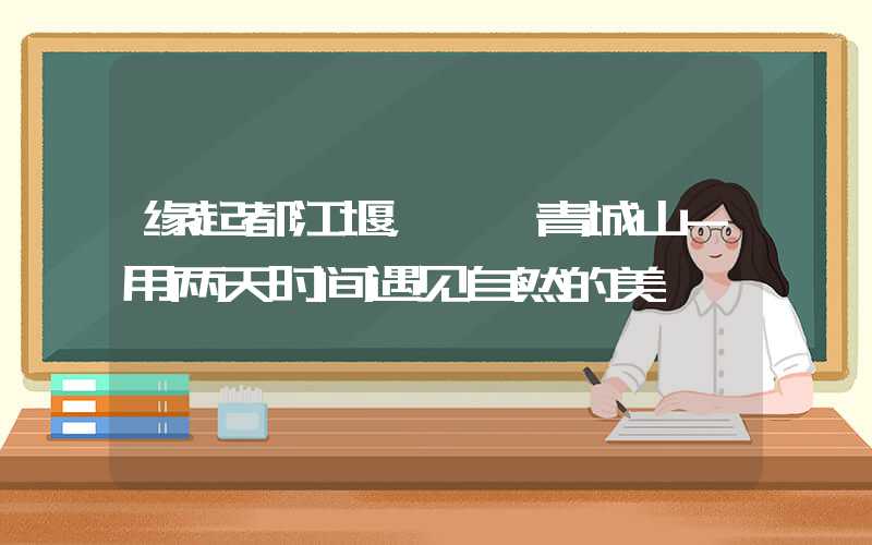 缘起都江堰，徜徉青城山-用两天时间遇见自然的美