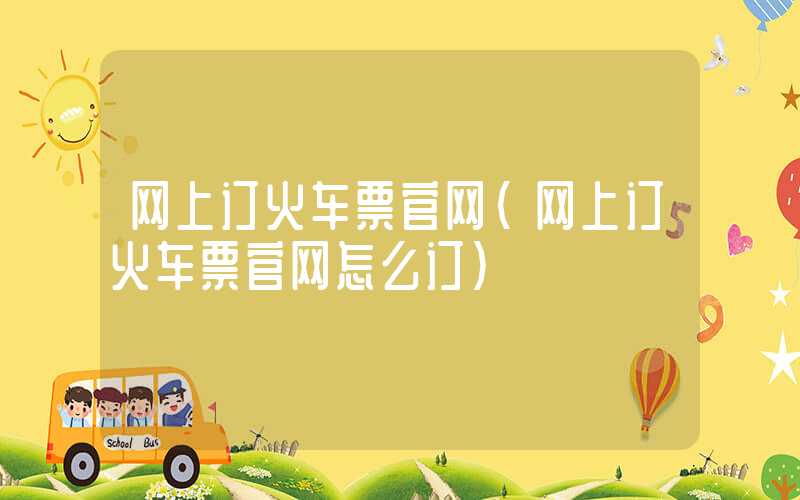 网上订火车票官网（网上订火车票官网怎么订）