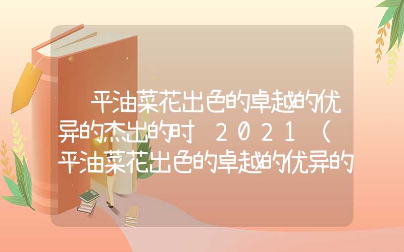 罗平油菜花出色的卓越的优异的杰出的时间2021（罗平油菜花出色的卓越的优异的杰出的时间2021门票）