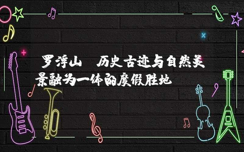 罗浮山·历史古迹与自然美景融为一体的度假胜地