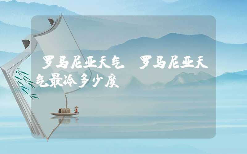 罗马尼亚天气（罗马尼亚天气最冷多少度）
