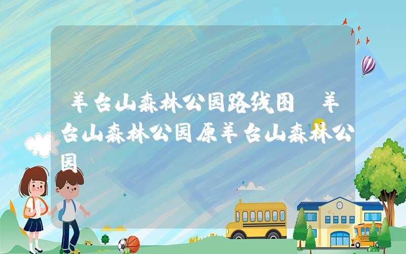 羊台山森林公园路线图（羊台山森林公园原羊台山森林公园）