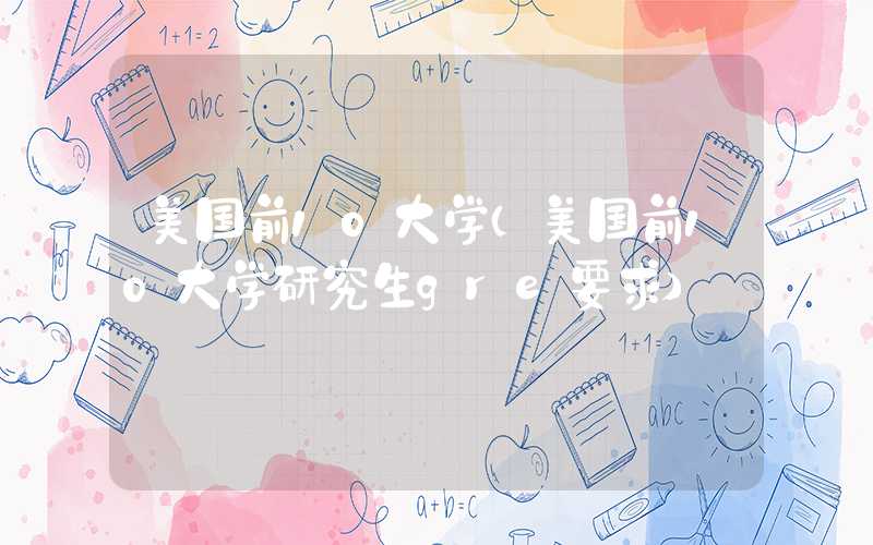 美国前10大学（美国前10大学研究生gre要求）