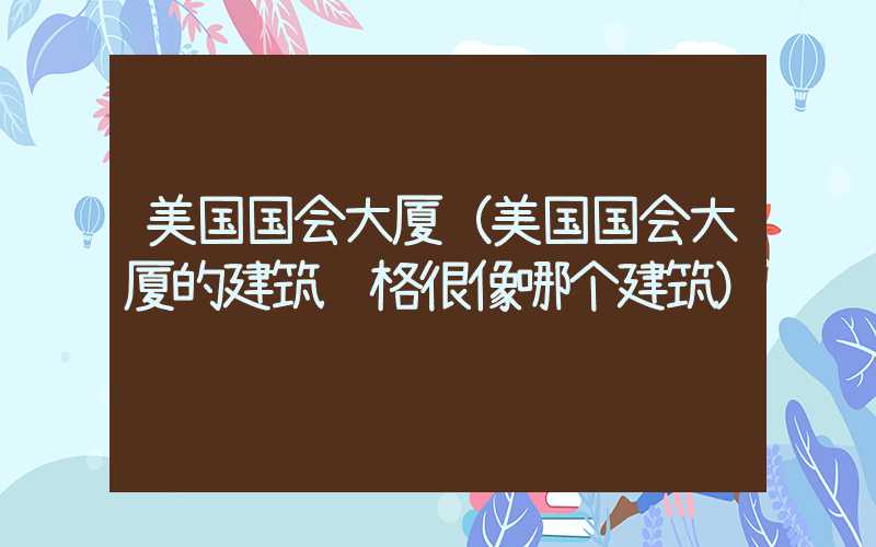 美国国会大厦（美国国会大厦的建筑风格很像哪个建筑）