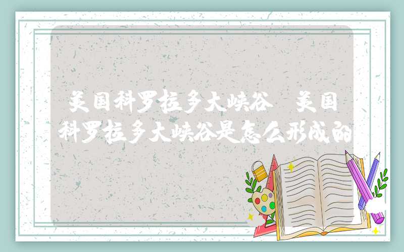 美国科罗拉多大峡谷（美国科罗拉多大峡谷是怎么形成的）