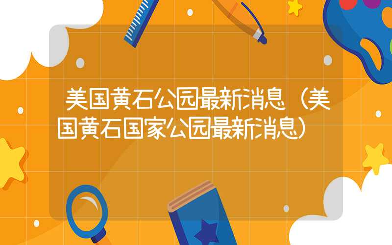 美国黄石公园最新消息（美国黄石国家公园最新消息）