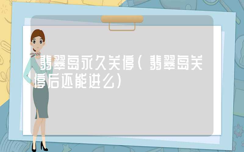 翡翠岛永久关停（翡翠岛关停后还能进么）