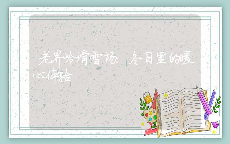 老界岭滑雪场：冬日里的暖心体验