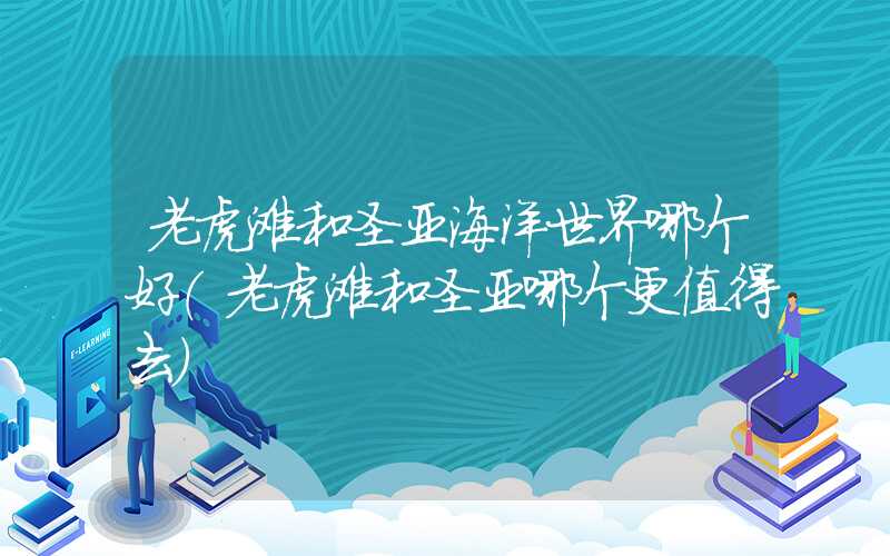 老虎滩和圣亚海洋世界哪个好（老虎滩和圣亚哪个更值得去）
