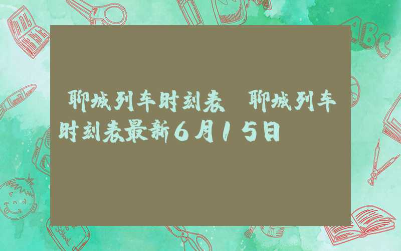 聊城列车时刻表（聊城列车时刻表最新6月15日）